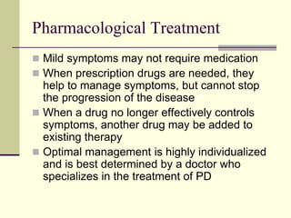 Pharmacological Treatment
 Mild symptoms may not require medication
 When prescription drugs are needed, they
help to manage symptoms, but cannot stop
the progression of the disease
 When a drug no longer effectively controls
symptoms, another drug may be added to
existing therapy
 Optimal management is highly individualized
and is best determined by a doctor who
specializes in the treatment of PD
 