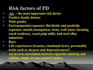 Risk factors of PD
 Age - the most important risk factor
 Positive family history
 Male gender
 Environmental exposure: Herbicide and pesticide
exposure, metals (manganese, iron), well water, farming,
rural residence, wood pulp mills; and steel alloy
industries
 Race
 Life experiences (trauma, emotional stress, personality
traits such as shyness and depressiveness)?
 An inverse correlation between cigarette smoking and
caffeine intake in case-control studies.
 