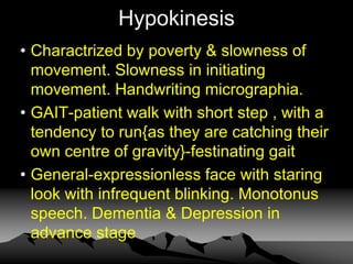 Hypokinesis
• Charactrized by poverty & slowness of
movement. Slowness in initiating
movement. Handwriting micrographia.
• GAIT-patient walk with short step , with a
tendency to run{as they are catching their
own centre of gravity}-festinating gait
• General-expressionless face with staring
look with infrequent blinking. Monotonus
speech. Dementia & Depression in
advance stage
 