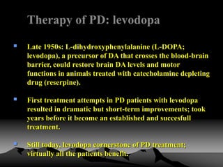 Therapy of PD: levodopa
 Late 1950s: L-dihydroxyphenylalanine (L-DOPA;
levodopa), a precursor of DA that crosses the blood-brain
barrier, could restore brain DA levels and motor
functions in animals treated with catecholamine depleting
drug (reserpine).
 First treatment attempts in PD patients with levodopa
resulted in dramatic but short-term improvements; took
years before it become an established and succesfull
treatment.
 Still today, levodopa cornerstone of PD treatment;
virtually all the patients benefit.
 