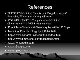 References
 BURGER’S Medicinal Chemistry & Drug discovery,6th
Edn,vol-1, Wiley-interscience publication
 CORWIN HANSCH, Comprehensive Medicinal
Chemistry,vol –IV 2008,Pregamon press
 Principles of Medicinal Chemistry by William O.Foye
 Medicinal Pharmacology by K.D Triphati.
 http:// www.cpharm.ucsf.edu/ kuntz/doct.html
 http:// www.bmm.icnet.uk/ ftdock/ftdoc.html
 www. Wikepedia.com
 www. Google.com
 www. Ipasp . com
 