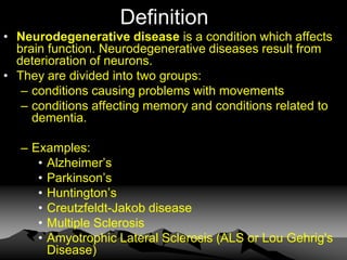 Definition
• Neurodegenerative disease is a condition which affects
brain function. Neurodegenerative diseases result from
deterioration of neurons.
• They are divided into two groups:
– conditions causing problems with movements
– conditions affecting memory and conditions related to
dementia.
– Examples:
• Alzheimer’s
• Parkinson’s
• Huntington’s
• Creutzfeldt-Jakob disease
• Multiple Sclerosis
• Amyotrophic Lateral Sclerosis (ALS or Lou Gehrig's
Disease)
 