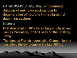 PARKINSON`S DISEASE is movement
disorder of unknown etiology due to
degeneration of neurons in the nigrostrial
dopamine system.
History:
First described in 1817 by an English physician,
James Parkinson, in “An Essay on the Shaking
Palsy.”
The famous French neurologist, Charcot, further
described the syndrome in the late 1800s.
 