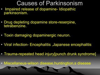 Causes of Parkinsonism
• Impaired release of dopamine- Idiopathic
parkinsonism.
• Drug depleting dopamine store-reserpine,
tetrabenzine.
• Toxin damaging dopaminergic neuron.
• Viral infection- Encephalitis ,Japanese encephalitis
• Trauma-repeated head injury[punch drunk syndrome]
• Miscellaneus-wilson disease,huntingtion,s disease
 