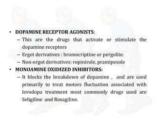 • DOPAMINE RECEPTOR AGONISTS:
– This are the drugs that activate or stimulate the
dopamine receptors
– Ergot derivatives : bromocriptine or pergolite.
– Non-ergot derivatives: ropinirole, pramipexole
• MONOAMINE OXIDIZED INHIBITORS:
– It blocks the breakdown of dopamine , and are used
primarily to treat motors fluctuation associated with
levodopa treatment most commonly drugs used are
Seligiline and Rosagiline.
 