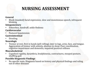NURSING ASSESSMENT
General
• Blank (masked) facial expression, slow and monotonous speech, infrequent
blinking
Integumentary
• Seborrhea, dandruff; ankle Oedema
Cardiovascular
• Postural hypotension
Gastrointestinal
• Drooling
Neurologic
• Tremor at rest, first in hands (pill rolling), later in legs, arms, face, and tongue.
Aggravation of tremor with anxiety, absence in sleep. Poor coordination,
cognitive impairment and dementia, impaired postural reflexes
Musculoskeletal
• Cogwheel rigidity, dysarthria, bradykinesia, contractures, stooped posture,
shuffling gait
Possible Diagnostic Findings
• No specific tests. Diagnosis based on history and physical findings and ruling
out of other diseases
 