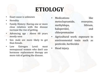 ETIOLOGY
• Exact cause is unknown
• Heredity
• Family History: Having one or more
close relatives with the disease
increase the rise of getting.
• Advancing age : Above 60 years
mostly seen
• Sex: male are more likely to get
than female.
• Low Estrogen Level: most
menopausal women who don’t use
hormone replacement therapy are
more risk of getting the disease.
• Medications like
metoclopramide, reserpine,
methyldopa, lithium,
haloperidol, and
chlorpromazine
• Agricultural work: exposure to
environmental toxin such as
pesticide, herbicides
• Head injury.
 