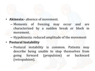 • Akinesia:- absence of movement.
– Moments of freezing may occur and are
characterized by a sudden break or block in
movement.
– Hypokinesia: reduced amplitude of the movement
• Postural Instability
– Postural instability is common. Patients may
describe being unable to stop themselves from
going forward (propulsion) or backward
(retropulsion).
 