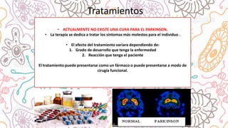 • ACTUALMENTE NO EXISTE UNA CURA PARA EL PARKINSON.
• La terapia se dedica a tratar los síntomas más molestos para el individuo .
• El efecto del tratamiento variara dependiendo de:
1. Grado de desarrollo que tenga la enfermedad
2. Reacción que tenga el paciente
El tratamiento puede presentarse como un fármaco o puede presentarse a modo de
cirugía funcional.
Tratamientos
 
