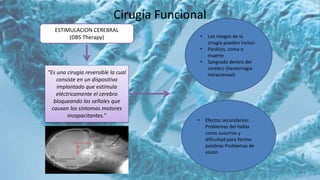 Cirugía Funcional
ESTIMULACION CEREBRAL
(DBS Therapy)
“Es una cirugía reversible la cual
consiste en un dispositivo
implantado que estimula
eléctricamente el cerebro
bloqueando las señales que
causan los síntomas motores
incapacitantes.”
• Los riesgos de la
cirugía pueden incluir:
• Parálisis, coma o
muerte
• Sangrado dentro del
cerebro (hemorragia
intracraneal)
• Efectos secundarios:
Problemas del habla
como susurros y
dificultad para formar
palabras Problemas de
visión
 