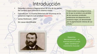 • Desorden crónico y degenerativo de una de las partes
del cerebro que controla el sistema motor
• Causado por: la muerte/deterioro de neuronas en la
sustancia negra la cual produce dopamina.
• James Parkinson - 1917
• Sin causa identificable
Dopamina:
Neurotransmisor , es
esencial para el cuerpo
poder coordinar el
movimiento muscular
Introducción
“Enfermedad neurodegenerativa,
en la que se produce una pérdida
de las neuronas cerebrales
productoras de dopamina de la
sustancia negra, así denominada
por la pigmentación intensa de sus
células.”
 