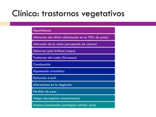 Clínica: trastornos vegetativos
Hiperhidrosis.
Alteracion del olfato (disminución en un 70% de pctes)
Alteración de la visión (percepción de colores)
Seborrea (piel brillosa/caspa)
Trastornos del sueño (fármacos)
Constipación
Hipotensión ortostática
Disfunción erectil
Alteraciones en la deglución
Pérdida de peso
Vejiga neurogénica (incontinencia)
Anismus (contracción patológica esfinter anal)
 