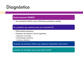 Diagnóstico
Exclusivamente CLINICO
•  Se recomienda definir como: confirmado, probable o posible.
Se considera que estamos ante una probable EP:
•  Enfermedad progresiva
•  Presencia de almenos 2 de los siguientes:
•  Respuesta a Levodopa
•  Sintomatología asimétrica
•  Comienzo asimétrico
Ausencia de síntomas clínicos que sugieran diagnóstico alternativo
Ausencia de etiología que cause clínica similar
 