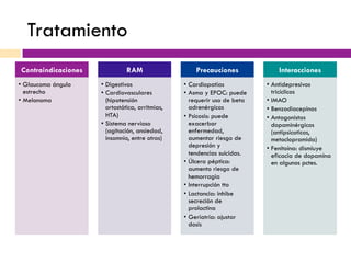 Tratamiento
Contraindicaciones
•  Glaucoma ángulo
estrecho
•  Melanoma
RAM
•  Digestivos
•  Cardiovasculares
(hipotensión
ortostática, arritmias,
HTA)
•  Sistema nervioso
(agitación, ansiedad,
insomnio, entre otros)
Precauciones
•  Cardiopatías
•  Asma y EPOC: puede
requerir uso de beta
adrenérgicos
•  Psicosis: puede
exacerbar
enfermedad,
aumentar riesgo de
depresión y
tendencias suicidas.
•  Úlcera péptica:
aumento riesgo de
hemorragia
•  Interrupción tto
•  Lactancia: inhibe
secreción de
prolactina
•  Geriatría: ajustar
dosis
Interacciones
•  Antidepresivos
tricíclicos
•  IMAO
•  Benzodiacepinas
•  Antagonistas
dopaminérgicos
(antipsicoticos,
metoclopramida)
•  Fenitoína: dismiuye
eficacia de dopamina
en algunos pctes.
 