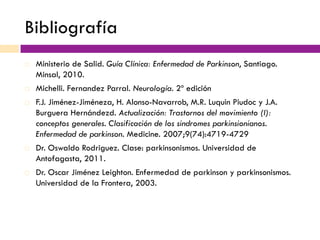 Bibliografía
¨  Ministerio de Salid. Guía Clínica: Enfermedad de Parkinson, Santiago.
Minsal, 2010.
¨  Michelli. Fernandez Parral. Neurología. 2º edición
¨  F.J. Jiménez-Jiméneza, H. Alonso-Navarrob, M.R. Luquin Piudoc y J.A.
Burguera Hernándezd. Actualización: Trastornos del movimiento (I):
conceptos generales. Clasificación de los sindromes parkinsionianos.
Enfermedad de parkinson. Medicine. 2007;9(74):4719-4729
¨  Dr. Oswaldo Rodriguez. Clase: parkinsonismos. Universidad de
Antofagasta, 2011.
¨  Dr. Oscar Jiménez Leighton. Enfermedad de parkinson y parkinsonismos.
Universidad de la Frontera, 2003.
 