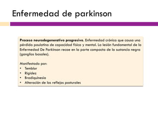 Enfermedad de parkinson
Proceso neurodegenerativo progresivo. Enfermedad crónica que causa una
pérdida paulatina de capacidad física y mental. La lesión fundamental de la
Enfermedad De Parkinson recae en la parte compacta de la sustancia negra
(ganglios basales).
Manifestado por:
•  Temblor
•  Rigidez
•  Bradiquinesia
•  Alteración de los reflejos posturales
 