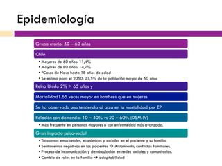 Epidemiología
Grupo etario: 50 – 60 años
Chile
•  Mayores de 60 años: 11,4%
•  Mayores de 80 años: 14,7%
•  *Casos de Novo hasta 18 años de edad
•  Se estima para el 2050: 23,5% de la población mayor de 60 años
Reino Unido 2% > 65 años y
Mortalidad1.65 veces mayor en hombres que en mujeres
Se ha observado una tendencia al alza en la mortalidad por EP
Relación con demencia: 10 – 40% vs 20 – 60% (DSM-IV)
•  Más frecuente en personas mayores o con enfermedad más avanzada.
Gran impacto psico-social
•  Trastornos emocionales, económicos y sociales en el paciente y su familia.
•  Sentimientos negativos en los pacientes à Aislamiento, conflictos familiares.
•  Proceso de incomunicación y desvinculación en redes sociales y comunitarias.
•  Cambio de roles en la familia à adaptabilidad
 