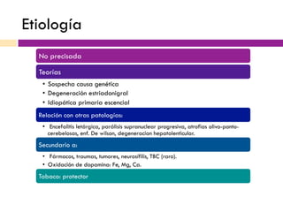Etiología
No precisada
Teorías
•  Sospecha causa genética
•  Degeneración estriadonigral
•  Idiopática primaria escencial
Relación con otras patologías:
•  Encefalitis letárgica, parálisis supranuclear progresiva, atrofias olivo-ponto-
cerebelosas, enf. De wilson, degeneracion hepatolenticular.
Secundario a:
•  Fármacos, traumas, tumores, neurosífilis, TBC (raro).
•  Oxidación de dopamina: Fe, Mg, Ca.
Tabaco: protector
 