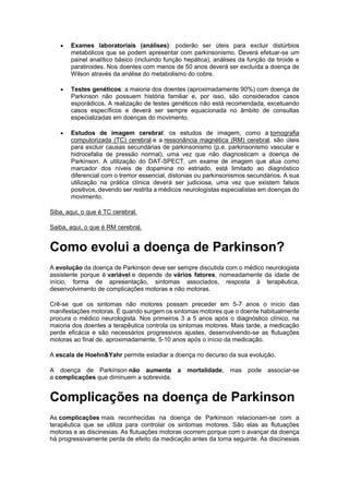  Exames laboratoriais (análises): poderão ser úteis para excluir distúrbios
metabólicos que se podem apresentar com parkinsonismo. Deverá efetuar-se um
painel analítico básico (incluindo função hepática), análises da função da tiroide e
paratiroides. Nos doentes com menos de 50 anos deverá ser excluída a doença de
Wilson através da análise do metabolismo do cobre.
 Testes genéticos: a maioria dos doentes (aproximadamente 90%) com doença de
Parkinson não possuem história familiar e, por isso, são considerados casos
esporádicos. A realização de testes genéticos não está recomendada, excetuando
casos específicos e deverá ser sempre equacionada no âmbito de consultas
especializadas em doenças do movimento.
 Estudos de imagem cerebral: os estudos de imagem, como a tomografia
computorizada (TC) cerebral e a ressonância magnética (RM) cerebral, são úteis
para excluir causas secundárias de parkinsonismo (p.e. parkinsonismo vascular e
hidrocefalia de pressão normal), uma vez que não diagnosticam a doença de
Parkinson. A utilização do DAT-SPECT, um exame de imagem que atua como
marcador dos níveis de dopamina no estriado, está limitado ao diagnóstico
diferencial com o tremor essencial, distonias ou parkinsonismos secundários. A sua
utilização na prática clínica deverá ser judiciosa, uma vez que existem falsos
positivos, devendo ser restrita a médicos neurologistas especialistas em doenças do
movimento.
Siba, aqui, o que é TC cerebral.
Saiba, aqui, o que é RM cerebral.
Como evolui a doença de Parkinson?
A evolução da doença de Parkinson deve ser sempre discutida com o médico neurologista
assistente porque é variável e depende de vários fatores, nomeadamente da idade de
início, forma de apresentação, sintomas associados, resposta à terapêutica,
desenvolvimento de complicações motoras e não motoras.
Crê-se que os sintomas não motores possam preceder em 5-7 anos o início das
manifestações motoras. É quando surgem os sintomas motores que o doente habitualmente
procura o médico neurologista. Nos primeiros 3 a 5 anos após o diagnóstico clínico, na
maioria dos doentes a terapêutica controla os sintomas motores. Mais tarde, a medicação
perde eficácia e são necessários progressivos ajustes, desenvolvendo-se as flutuações
motoras ao final de, aproximadamente, 5-10 anos após o início da medicação.
A escala de Hoehn&Yahr permite estadiar a doença no decurso da sua evolução.
A doença de Parkinson não aumenta a mortalidade, mas pode associar-se
a complicações que diminuem a sobrevida.
Complicações na doença de Parkinson
As complicações mais reconhecidas na doença de Parkinson relacionam-se com a
terapêutica que se utiliza para controlar os sintomas motores. São elas as flutuações
motoras e as discinesias. As flutuações motoras ocorrem porque com o avançar da doença
há progressivamente perda de efeito da medicação antes da toma seguinte. As discinesias
 