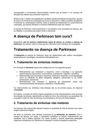 correspondem a movimentos descontrolados (coreia) que se devem a um excesso de
ativação das células que produziam dopamina.
Muitas vezes, o médico neurologista tem de efetuar ajustes terapêuticos frequentes, (ajustes
de dose e de horários da medicação) por forma a encontrar o melhor equilíbrio terapêutico
e minimizar as complicações motoras. Cabe ao doente ser disciplinado no cumprimento da
medicação, que deverá obedecer a horários estabelecidos pelo seu médico.
A doença de Parkinson evolui lentamente e nos estádios mais avançados da doença, são
as infeções e as quedas que podem limitar a sobrevida.
A doença de Parkinson tem cura?
Atualmente, não há nenhum medicamento capaz de atrasar ou reverter a doença de
Parkinson. No entanto, esta é a área que tem merecido maior interesse de investigação.
Tratamento na doença de Parkinson
O tratamento na doença de Parkinson deve ser determinado pelo médico neurologista
(especialista em neurologia), consistindo habitualmente em:
1. Tratamento de sintomas motores
Em Portugal os fármacos disponíveis categorizam-se nos seguintes grupos:
 Medicamentos que mimetizam a dopamina, como a levodopa e os agonistas
dopaminérgicos (apomorfina, bromocriptina, pramipexole, rotigotina, ropinirole);
 Medicamentos que aumentam a dopamina cerebral ao impedirem a sua degradação
como os inibidores da MAO (rasagilina, selegilina, safinamida) ou da COMT
(entacapone, opicapone);
 Medicamentos que modulam a dopamina ao bloquearem outras vias
neurotransmissoras (amantadina, biperideno, trihexifenidilo).
Os medicamentos (ou remédios) mais eficazes são os do primeiro grupo, em especial
a levodopa.
No entanto, a escolha do melhor regime terapêutico é muito individualizada e varia ao longo
da evolução da doença, dependendo da idade de início, dos sintomas e sua gravidade, da
ocupação e estilo de vida, de doenças concomitantes e do risco de efeitos laterais.
2. Tratamento de sintomas não motores
Os sintomas não motores têm elevado impacto na qualidade de vida do doente e por vezes
exigem tratamento dirigido.
De entre os sintomas mais temidos encontram-se as alterações de memória. Com o
avançar da doença, por vezes, é necessário simplificar ou reduzir medicamentos que
interferem com a esfera cognitiva. Por vezes, quando o doente desenvolve alterações
cognitivas compatíveis com demência é necessário introduzir terapêutica específica.
 