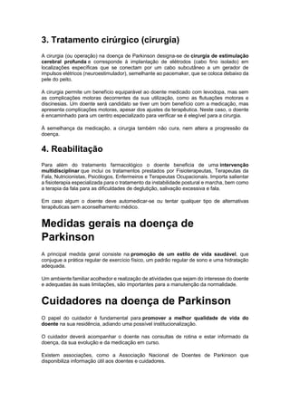 3. Tratamento cirúrgico (cirurgia)
A cirurgia (ou operação) na doença de Parkinson designa-se de cirurgia de estimulação
cerebral profunda e corresponde à implantação de elétrodos (cabo fino isolado) em
localizações específicas que se conectam por um cabo subcutâneo a um gerador de
impulsos elétricos (neuroestimulador), semelhante ao pacemaker, que se coloca debaixo da
pele do peito.
A cirurgia permite um benefício equiparável ao doente medicado com levodopa, mas sem
as complicações motoras decorrentes da sua utilização, como as flutuações motoras e
discinesias. Um doente será candidato se tiver um bom benefício com a medicação, mas
apresenta complicações motoras, apesar dos ajustes da terapêutica. Neste caso, o doente
é encaminhado para um centro especializado para verificar se é elegível para a cirurgia.
À semelhança da medicação, a cirurgia também não cura, nem altera a progressão da
doença.
4. Reabilitação
Para além do tratamento farmacológico o doente beneficia de uma intervenção
multidisciplinar que inclui os tratamentos prestados por Fisioterapeutas, Terapeutas da
Fala, Nutricionistas, Psicólogos, Enfermeiros e Terapeutas Ocupacionais. Importa salientar
a fisioterapia especializada para o tratamento da instabilidade postural e marcha, bem como
a terapia da fala para as dificuldades de deglutição, salivação excessiva e fala.
Em caso algum o doente deve automedicar-se ou tentar qualquer tipo de alternativas
terapêuticas sem aconselhamento médico.
Medidas gerais na doença de
Parkinson
A principal medida geral consiste na promoção de um estilo de vida saudável, que
conjugue a prática regular de exercício físico, um padrão regular de sono e uma hidratação
adequada.
Um ambiente familiar acolhedor e realização de atividades que sejam do interesse do doente
e adequadas às suas limitações, são importantes para a manutenção da normalidade.
Cuidadores na doença de Parkinson
O papel do cuidador é fundamental para promover a melhor qualidade de vida do
doente na sua residência, adiando uma possível institucionalização.
O cuidador deverá acompanhar o doente nas consultas de rotina e estar informado da
doença, da sua evolução e da medicação em curso.
Existem associações, como a Associação Nacional de Doentes de Parkinson que
disponibiliza informação útil aos doentes e cuidadores.
 