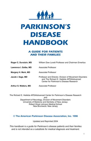 PARKINSON’S
             DISEASE
            HANDBOOK
                     A GUIDE FOR PATIENTS
                      AND THEIR FAMILIES

 Roger C. Duvoisin, MD         William Dow Lovett Professor and Chairman Emeritus

 Lawrence I. Golbe, MD         Associate Professor

 Margery H. Mark, MD           Associate Professor

 Jacob I. Sage, MD             Professor and Director, Division of Movement Disorders
                                  and The Richard E. Heikkila APDAAdvanced
                                  Center for Parkinson’s Disease Research

 Arthur S. Walters, MD         Associate Professor



The Richard E. Heikkila APDAAdvanced Center for Parkinson’s Disease Research
                                      and
           Department of Neurology, Division of Movement Disorders
              University of Medicine and Dentistry of New Jersey-
                     Robert Wood Johnson Medical School
                          New Brunswick, New Jersey




   © The American Parkinson Disease Association, Inc. 1996

                         Updated and Reprinted 2004

This handbook is a guide for Parkinson’s disease patients and their families
 and is not intended as a substitute for medical diagnosis and treatment.

                                                                                 1
 