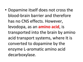 Dopamine itself does not cross the blood-brain barrier and therefore has no CNS effects. However, levodopa, as an amino acid , is transported into the brain by amino acid transport systems, where It is converted to dopamine by the enzyme L-aromatic amino acid decarboxylase.