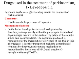 Drugs used in the treatment of parkinsonism 1- Levodopa (1) Levodopa is (the most effective drug used in the treatment of parkinsonism) Chemistry: It is the metabolic precursor of dopamine Mechanism of action: In the brain, levodopa is converted to dopamine by decarboxylation primarily within the presynaptic terminals of dopaminergic neurons in the stratium (by action of L-aromatic amino acid decarboxylase). The dopamine produced is responsible for the therapeutic effectiveness of the drug in PD; after release, it is either transported back into dopaminergic terminals by the presynaptic uptake mechanism or metabolized by the actions of MAO and catechol- O -methyltransferase (COMT) .