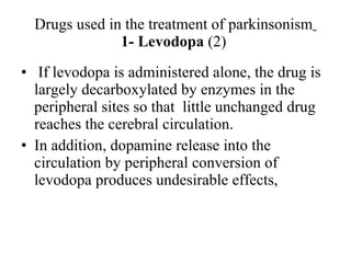 Drugs used in the treatment of parkinsonism 1- Levodopa (2) If levodopa is administered alone, the drug is largely decarboxylated by enzymes in the peripheral sites so that little unchanged drug reaches the cerebral circulation. In addition, dopamine release into the circulation by peripheral conversion of levodopa produces undesirable effects,