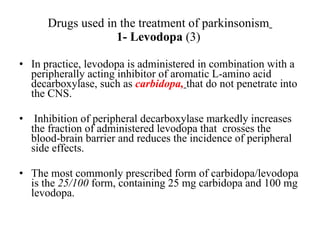 Drugs used in the treatment of parkinsonism 1- Levodopa (3) In practice, levodopa is administered in combination with a peripherally acting inhibitor of aromatic L-amino acid decarboxylase, such as carbidopa, that do not penetrate into the CNS. Inhibition of peripheral decarboxylase markedly increases the fraction of administered levodopa that crosses the blood-brain barrier and reduces the incidence of peripheral side effects. The most commonly prescribed form of carbidopa/levodopa is the 25/100 form, containing 25 mg carbidopa and 100 mg levodopa.