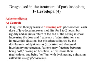 Drugs used in the treatment of parkinsonism 1- Levodopa (4) Adverse effects: A) Central: long-term therapy leads to "wearing off" phenomenon: each dose of levodopa improves mobility for 1 to 2 hours, but rigidity and akinesia return at the end of the dosing interval. Increasing the dose and frequency of administration can improve this situation, but this often is limited by the development of dyskinesias (excessive and abnormal involuntary movements). Patients may fluctuate between being "off," having no beneficial effects from their medications, and being "on" but with dyskinesias, a situation called the on/off phenomenon.