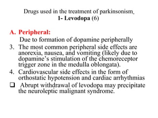 Drugs used in the treatment of parkinsonism 1- Levodopa (6) Peripheral: Due to formation of dopamine peripherally The most common peripheral side effects are anorexia, nausea, and vomiting (likely due to dopamine’s stimulation of the chemoreceptor trigger zone in the medulla oblongata). Cardiovascular side effects in the form of orthostatic hypotension and cardiac arrhythmias Abrupt withdrawal of levodopa may precipitate the neuroleptic malignant syndrome.