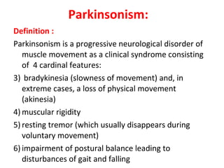 Parkinsonism: Definition : Parkinsonism is a progressive neurological disorder of muscle movement as a clinical syndrome consisting of 4 cardinal features: bradykinesia (slowness of movement) and, in extreme cases, a loss of physical movement (akinesia) muscular rigidity resting tremor (which usually disappears during voluntary movement) impairment of postural balance leading to disturbances of gait and falling