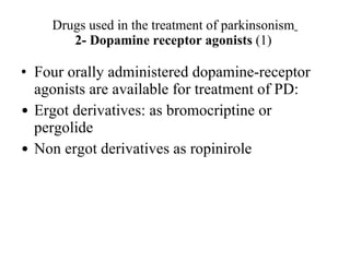 Drugs used in the treatment of parkinsonism 2- Dopamine receptor agonists (1) Four orally administered dopamine-receptor agonists are available for treatment of PD: Ergot derivatives: as bromocriptine or pergolide Non ergot derivatives as ropinirole