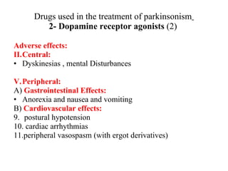 Drugs used in the treatment of parkinsonism 2- Dopamine receptor agonists (2) Adverse effects: Central: Dyskinesias , mental Disturbances Peripheral: A) Gastrointestinal Effects: Anorexia and nausea and vomiting B) Cardiovascular effects: postural hypotension cardiac arrhythmias peripheral vasospasm (with ergot derivatives)
