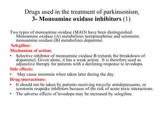 Drugs used in the treatment of parkinsonism 3- Monoamine oxidase inhibitors (1) Two types of monoamine oxidase (MAO) have been distinguished. Monoamine oxidase (A) metabolizes norepinephrine and serotonin; monoamine oxidase (B) metabolizes dopamine. Selegiline: Mechanism of action: Selective inhibitor of monoamine oxidase B (retards the breakdown of dopamine). Given alone, it has a weak action. It is therefore used as adjunctive therapy for patients with a declining response to levodopa. Side effects: May cause insomnia when taken later during the day. Drug interactions: It should not be taken by patients receiving tricyclic antidepressants, or serotonin reuptake inhibitors because of the risk of acute toxic interactions. The adverse effects of levodopa may be increased by selegiline.