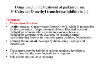 Drugs used in the treatment of parkinsonism 3- Catechol O methyl transferase inhibitors (1) Tolcapone Mechanism of action: Inhibit c atechol O methyl transferase (COMT) which is responsible for the conversion of dopa into methyl dopa. Elevated levels of methyldopa decreases the response to levodopa, because methyldopa competes with levodopa for an active carrier mechanism that governs its transport across the blood-brain barrier. prolong the action of levodopa by diminishing its peripheral metabolism. These agents may be helpful in patients receiving levodopa to reduce dose and decrease fluctuations in response Side effects are similar to levodopa