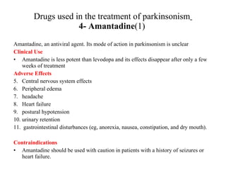Drugs used in the treatment of parkinsonism 4- Amantadine (1) Amantadine, an antiviral agent. Its mode of action in parkinsonism is unclear Clinical Use Amantadine is less potent than levodopa and its effects disappear after only a few weeks of treatment Adverse Effects Central nervous system effects Peripheral edema headache Heart failure postural hypotension urinary retention gastrointestinal disturbances (eg, anorexia, nausea, constipation, and dry mouth). Contraindications Amantadine should be used with caution in patients with a history of seizures or heart failure.