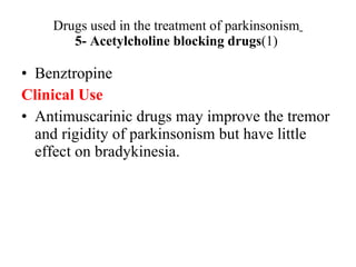 Drugs used in the treatment of parkinsonism 5- Acetylcholine blocking drugs (1) Benztropine Clinical Use Antimuscarinic drugs may improve the tremor and rigidity of parkinsonism but have little effect on bradykinesia.