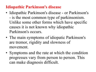 Idiopathic Parkinson's disease Idiopathic Parkinson's disease - or Parkinson's - is the most common type of parkinsonism. Unlike some other forms which have specific causes it is not known why idiopathic Parkinson's occurs. The main symptoms of idiopatic Parkinson's are tremor, rigidity and slowness of movement. Symptoms and the rate at which the condition progresses vary from person to person. This can make diagnosis difficult.