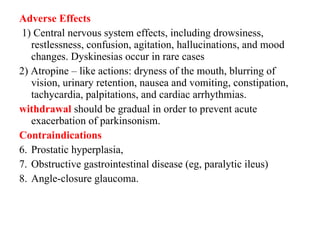 Adverse Effects 1) Central nervous system effects, including drowsiness, restlessness, confusion, agitation, hallucinations, and mood changes. Dyskinesias occur in rare cases 2) Atropine – like actions: dryness of the mouth, blurring of vision, urinary retention, nausea and vomiting, constipation, tachycardia, palpitations, and cardiac arrhythmias. withdrawal should be gradual in order to prevent acute exacerbation of parkinsonism. Contraindications Prostatic hyperplasia, Obstructive gastrointestinal disease (eg, paralytic ileus) Angle-closure glaucoma.