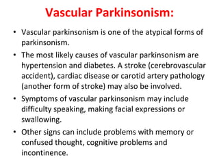 Vascular Parkinsonism: Vascular parkinsonism is one of the atypical forms of parkinsonism. The most likely causes of vascular parkinsonism are hypertension and diabetes. A stroke (cerebrovascular accident), cardiac disease or carotid artery pathology (another form of stroke) may also be involved. Symptoms of vascular parkinsonism may include difficulty speaking, making facial expressions or swallowing. Other signs can include problems with memory or confused thought, cognitive problems and incontinence.
