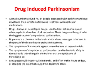 Drug Induced Parkinsonism A small number (around 7%) of people diagnosed with parkinsonism have developed their symptoms following treatment with particular medications. Drugs - known as neuroleptic drugs - used to treat schizophrenia and other psychotic disorders block dopamine. These drugs are thought to be the biggest cause of drug-induced parkinsonism. Dopamine is a chemical in the brain which allows messages to be sent to the parts of the brain that co-ordinate movement. The symptoms of Parkinson's appear when the level of dopamine falls. The symptoms of drug-induced parkinsonism tend to be static. Only in rare cases do they change in the manner that the symptoms of Parkinson's do. Most people will recover within months, and often within hours or days, of stopping the drug that caused the dopamine block.