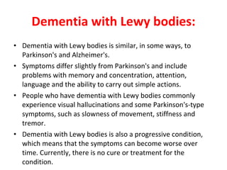 Dementia with Lewy bodies: Dementia with Lewy bodies is similar, in some ways, to Parkinson's and Alzheimer's. Symptoms differ slightly from Parkinson's and include problems with memory and concentration, attention, language and the ability to carry out simple actions. People who have dementia with Lewy bodies commonly experience visual hallucinations and some Parkinson's-type symptoms, such as slowness of movement, stiffness and tremor. Dementia with Lewy bodies is also a progressive condition, which means that the symptoms can become worse over time. Currently, there is no cure or treatment for the condition.