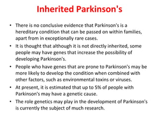 Inherited Parkinson's There is no conclusive evidence that Parkinson's is a hereditary condition that can be passed on within families, apart from in exceptionally rare cases. It is thought that although it is not directly inherited, some people may have genes that increase the possibility of developing Parkinson's. People who have genes that are prone to Parkinson's may be more likely to develop the condition when combined with other factors, such as environmental toxins or viruses. At present, it is estimated that up to 5% of people with Parkinson's may have a genetic cause. The role genetics may play in the development of Parkinson's is currently the subject of much research.