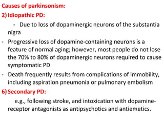 Causes of parkinsonism: Idiopathic PD: - Due to loss of dopaminergic neurons of the substantia nigra - Progressive loss of dopamine-containing neurons is a feature of normal aging; however, most people do not lose the 70% to 80% of dopaminergic neurons required to cause symptomatic PD - Death frequently results from complications of immobility, including aspiration pneumonia or pulmonary embolism Secondary PD: e.g., following stroke, and intoxication with dopamine-receptor antagonists as antipsychotics and antiemetics.
