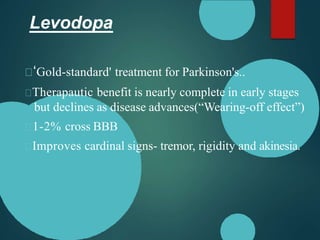 Levodopa
‘Gold-standard' treatment for Parkinson's..
Therapautic benefit is nearly complete in early stages
but declines as disease advances(“Wearing-off effect”)
1-2% cross BBB
Improves cardinal signs- tremor, rigidity and akinesia.
 