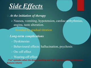 Side Effects
At the initiation of therapy
 Nausea, vomiting, hypotension, cardiac arrhythmias,
angina, taste alteration.
Avoided by gradual titration
Long-term complications
 Dyskinesias
 Behavioural effects: hallucination, psychosis
 On–off effect
 Wearing-off effect
(“on” episodes when the drug is working and “off” episodes when parkinsonian
features return)
 