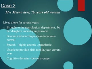 Case 2
Mrs Meena devi, 76 years old woman
Lived alone for several years
Brought to the neurological department, by
her daughter, memory impairment
General and neurological examinations-
normal
Speech – highly anomic , paraphasic
Unable to provide birth month, year, current
year
Cognitive domain – below average
 