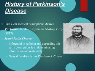 History of Parkinson’s
Disease
First clear medical description: James
Parkinson in An Essay on the Shaking Palsy
(1817)
Jean-Martin Charcot-
 Influential in refining and expanding this
early description & in disseminating
information internationally
 Named the disorder as Parkinson’s disease
 